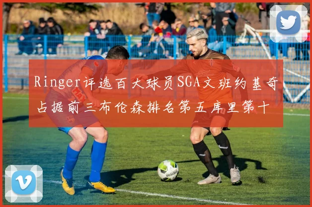 Ringer评选百大球员SGA文班约基奇占据前三布伦森排名第五库里第十杜兰特第十六詹姆斯第二十