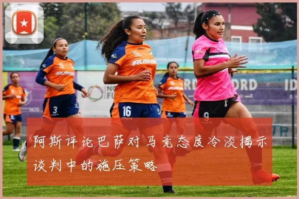 阿斯评论巴萨对马竞态度冷淡揭示谈判中的施压策略