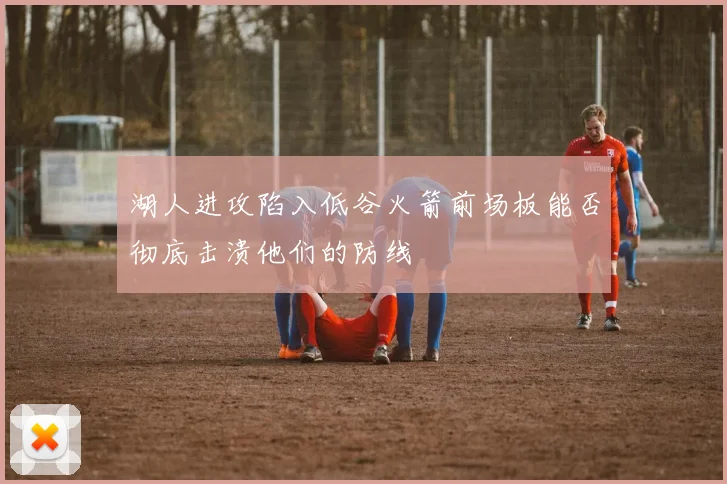 湖人进攻陷入低谷火箭前场板能否彻底击溃他们的防线