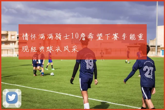 情怀满满骑士10詹希望下赛季能重现经典球衣风采