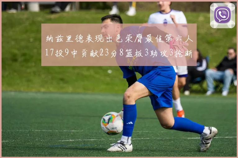 纳兹里德表现出色荣膺最佳第六人17投9中贡献23分8篮板3助攻3抢断1盖帽