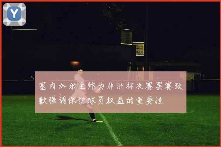 塞内加尔主帅为非洲杯决赛罢赛致歉强调保护球员权益的重要性