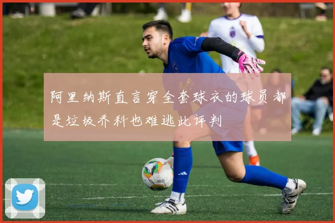 阿里纳斯直言穿全套球衣的球员都是垃圾乔科也难逃此评判