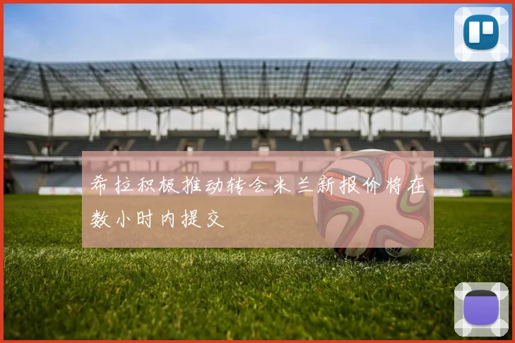 希拉积极推动转会米兰新报价将在数小时内提交