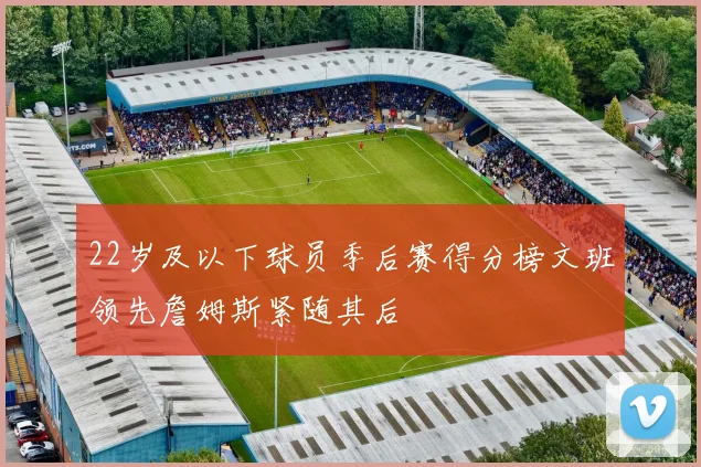 22岁及以下球员季后赛得分榜文班领先詹姆斯紧随其后