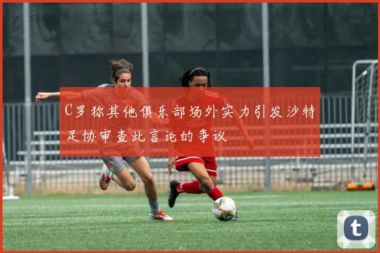 C罗称其他俱乐部场外实力引发沙特足协审查此言论的争议