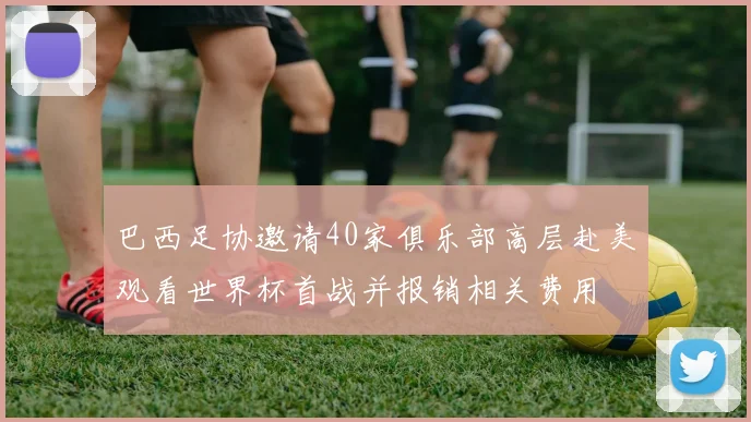 巴西足协邀请40家俱乐部高层赴美观看世界杯首战并报销相关费用