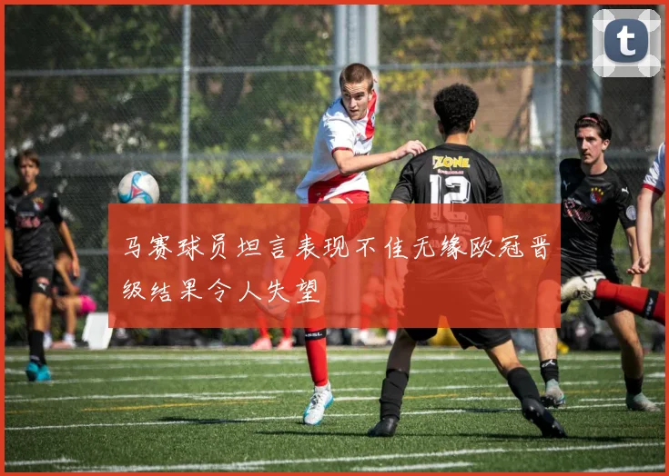 马赛球员坦言表现不佳无缘欧冠晋级结果令人失望