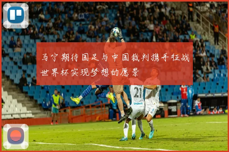 马宁期待国足与中国裁判携手征战世界杯实现梦想的愿景