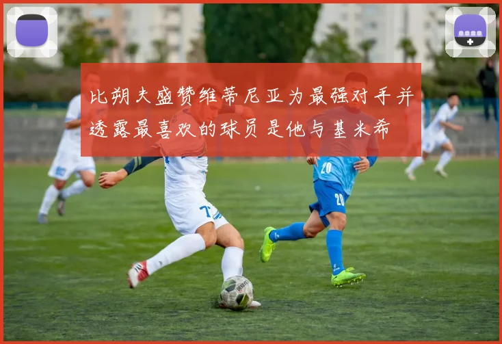 比朔夫盛赞维蒂尼亚为最强对手并透露最喜欢的球员是他与基米希