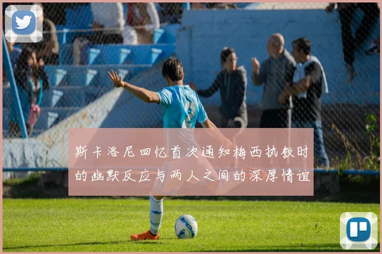 斯卡洛尼回忆首次通知梅西执教时的幽默反应与两人之间的深厚情谊