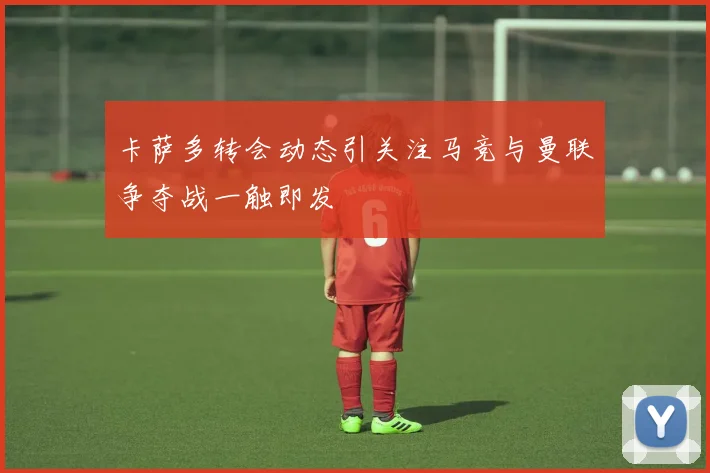卡萨多转会动态引关注马竞与曼联争夺战一触即发