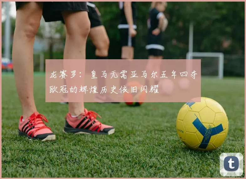 龙赛罗：皇马无需亚马尔五年四夺欧冠的辉煌历史依旧闪耀